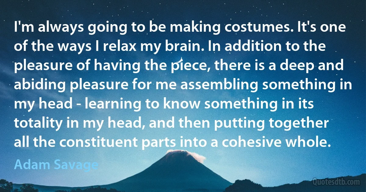 I'm always going to be making costumes. It's one of the ways I relax my brain. In addition to the pleasure of having the piece, there is a deep and abiding pleasure for me assembling something in my head - learning to know something in its totality in my head, and then putting together all the constituent parts into a cohesive whole. (Adam Savage)