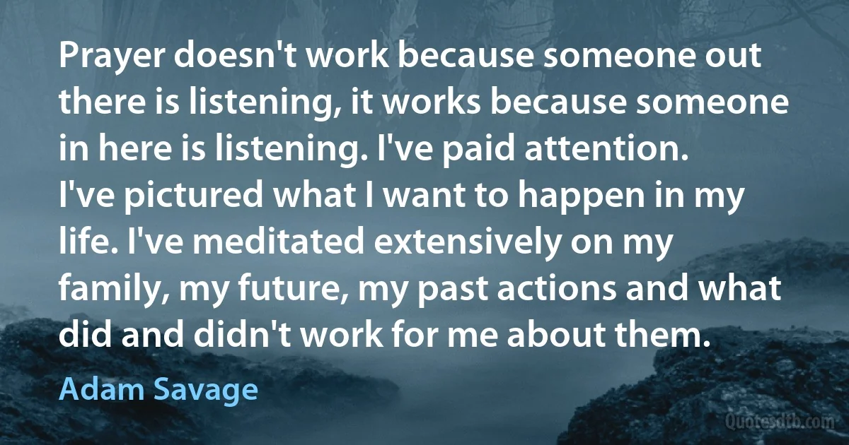 Prayer doesn't work because someone out there is listening, it works because someone in here is listening. I've paid attention. I've pictured what I want to happen in my life. I've meditated extensively on my family, my future, my past actions and what did and didn't work for me about them. (Adam Savage)