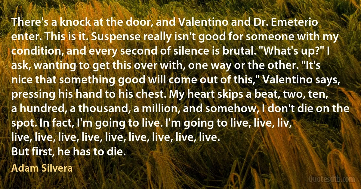 There's a knock at the door, and Valentino and Dr. Emeterio enter. This is it. Suspense really isn't good for someone with my condition, and every second of silence is brutal. "What's up?" I ask, wanting to get this over with, one way or the other. "It's nice that something good will come out of this," Valentino says, pressing his hand to his chest. My heart skips a beat, two, ten, a hundred, a thousand, a million, and somehow, I don't die on the spot. In fact, I'm going to live. I'm going to live, live, liv, live, live, live, live, live, live, live, live, live.
But first, he has to die. (Adam Silvera)