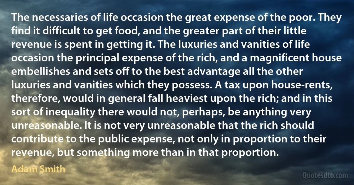 The necessaries of life occasion the great expense of the poor. They find it difficult to get food, and the greater part of their little revenue is spent in getting it. The luxuries and vanities of life occasion the principal expense of the rich, and a magnificent house embellishes and sets off to the best advantage all the other luxuries and vanities which they possess. A tax upon house-rents, therefore, would in general fall heaviest upon the rich; and in this sort of inequality there would not, perhaps, be anything very unreasonable. It is not very unreasonable that the rich should contribute to the public expense, not only in proportion to their revenue, but something more than in that proportion. (Adam Smith)