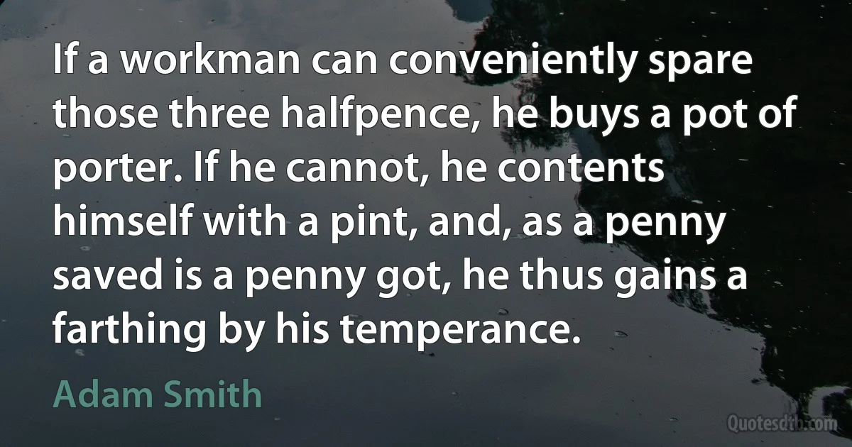 If a workman can conveniently spare those three halfpence, he buys a pot of porter. If he cannot, he contents himself with a pint, and, as a penny saved is a penny got, he thus gains a farthing by his temperance. (Adam Smith)