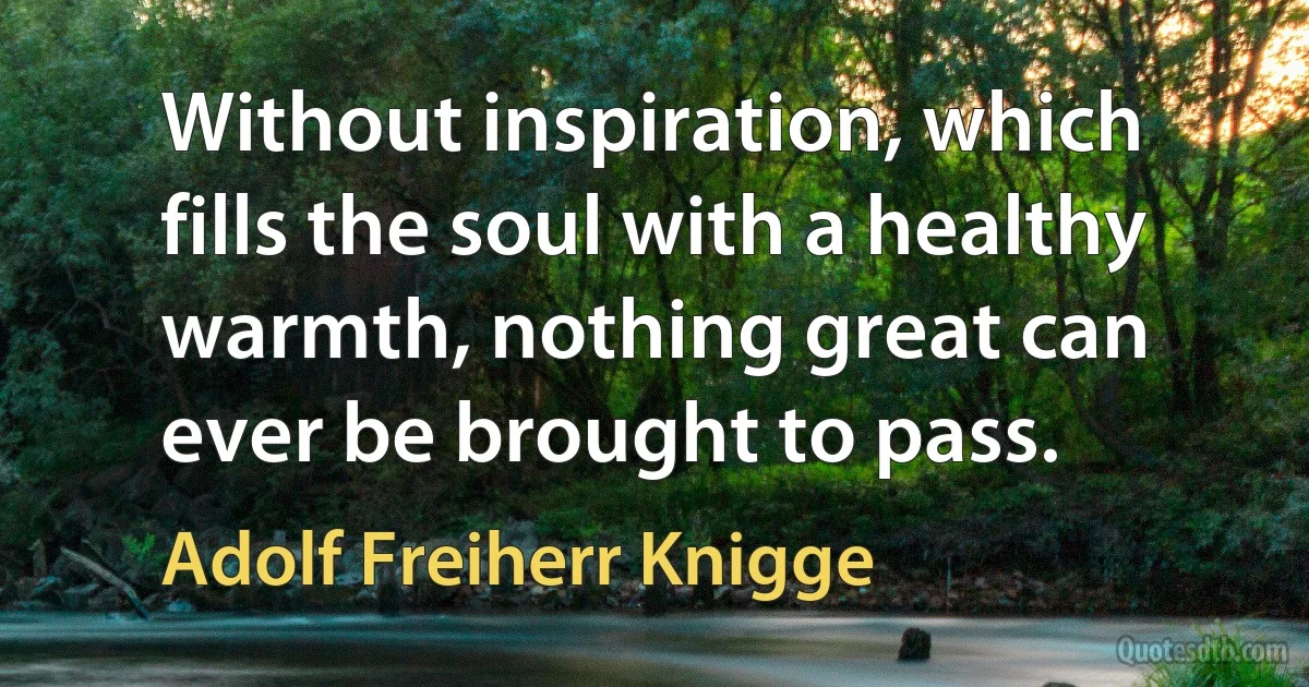 Without inspiration, which fills the soul with a healthy warmth, nothing great can ever be brought to pass. (Adolf Freiherr Knigge)