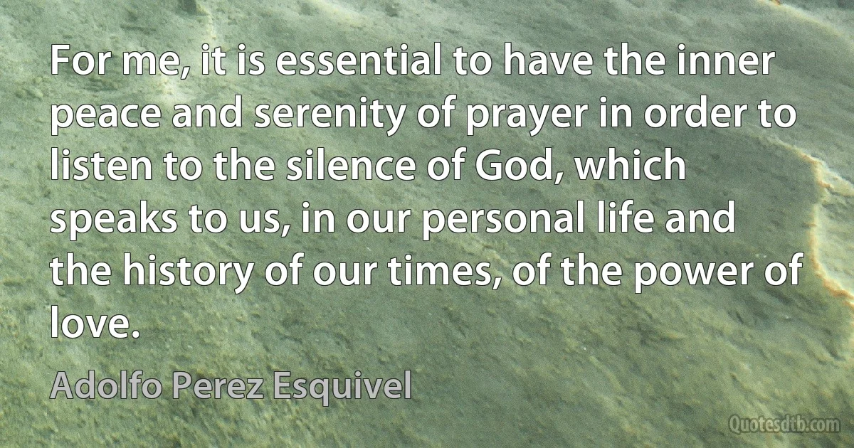 For me, it is essential to have the inner peace and serenity of prayer in order to listen to the silence of God, which speaks to us, in our personal life and the history of our times, of the power of love. (Adolfo Perez Esquivel)