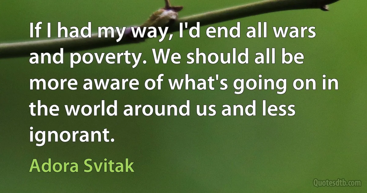 If I had my way, I'd end all wars and poverty. We should all be more aware of what's going on in the world around us and less ignorant. (Adora Svitak)