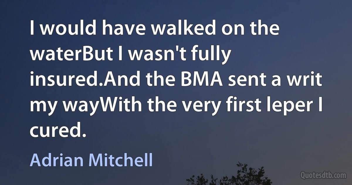 I would have walked on the waterBut I wasn't fully insured.And the BMA sent a writ my wayWith the very first leper I cured. (Adrian Mitchell)