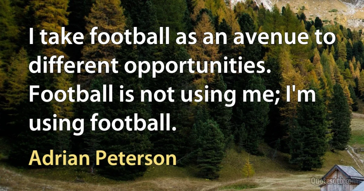 I take football as an avenue to different opportunities. Football is not using me; I'm using football. (Adrian Peterson)