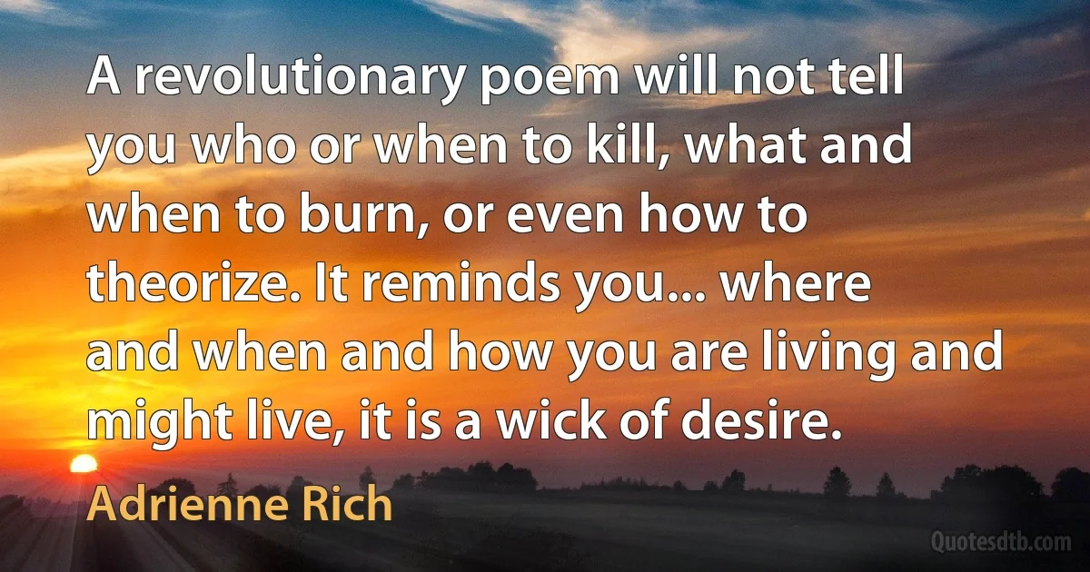 A revolutionary poem will not tell you who or when to kill, what and when to burn, or even how to theorize. It reminds you... where and when and how you are living and might live, it is a wick of desire. (Adrienne Rich)