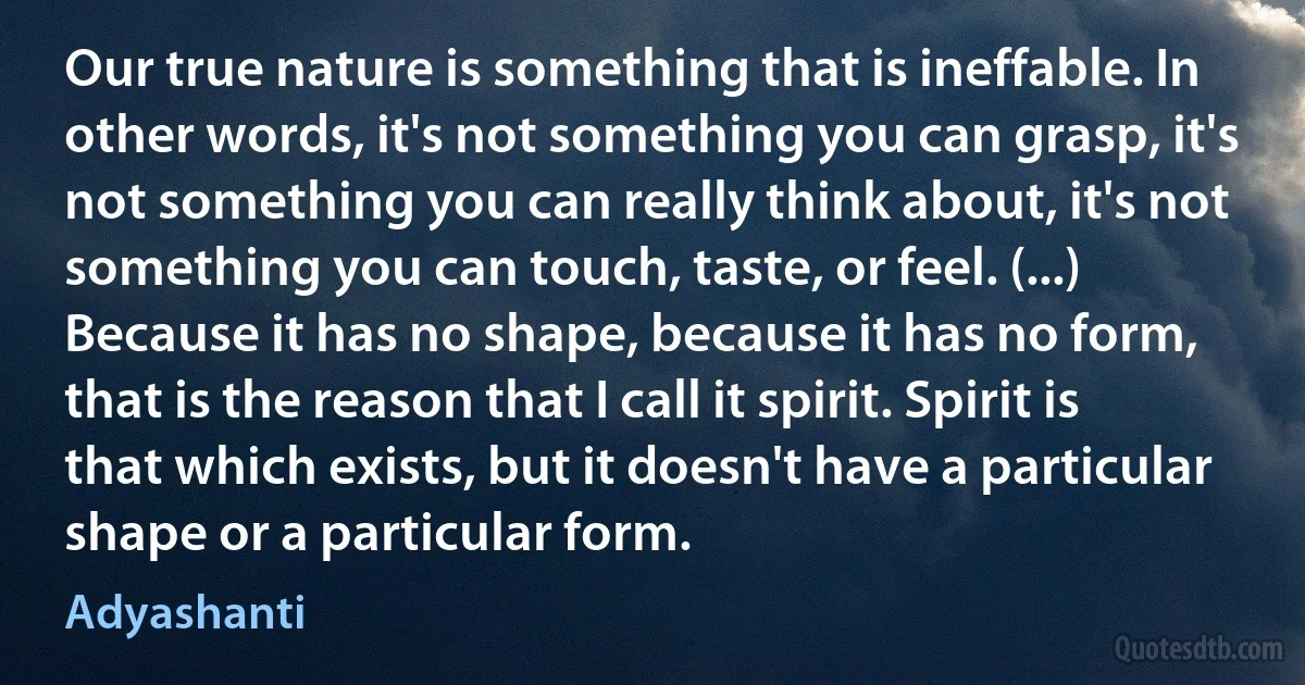 Our true nature is something that is ineffable. In other words, it's not something you can grasp, it's not something you can really think about, it's not something you can touch, taste, or feel. (...) Because it has no shape, because it has no form, that is the reason that I call it spirit. Spirit is that which exists, but it doesn't have a particular shape or a particular form. (Adyashanti)