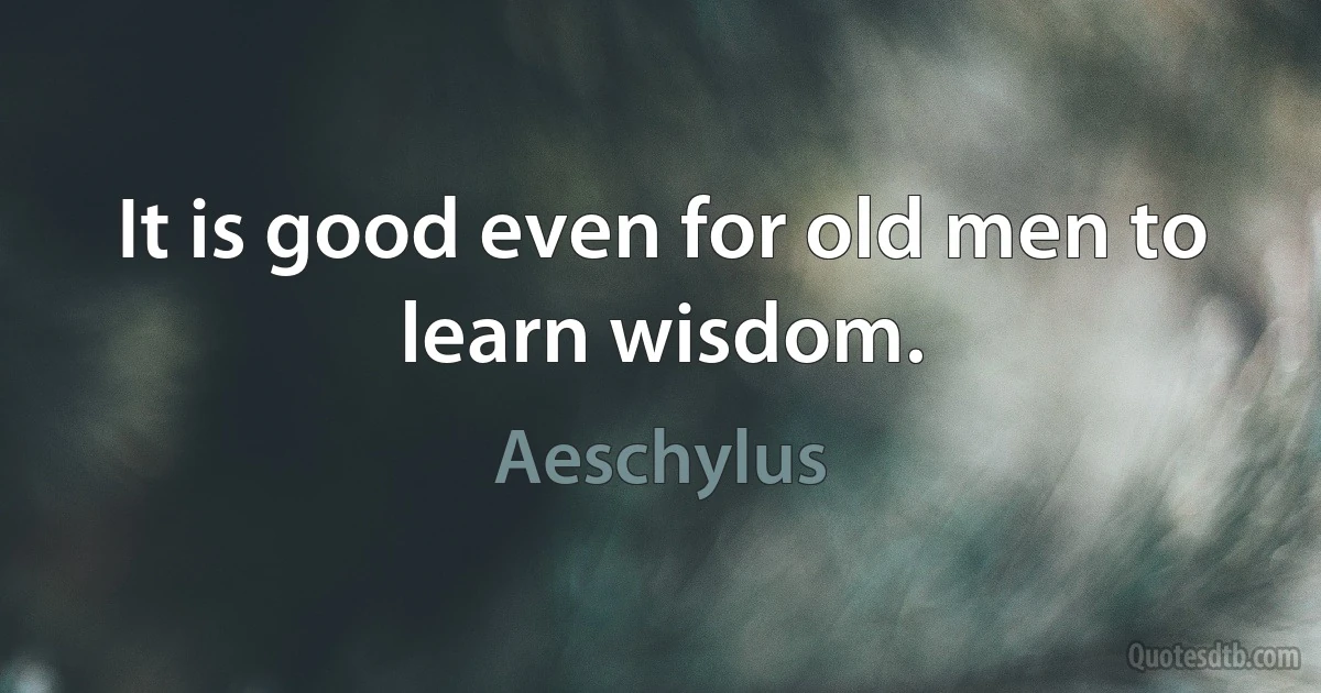 It is good even for old men to learn wisdom. (Aeschylus)