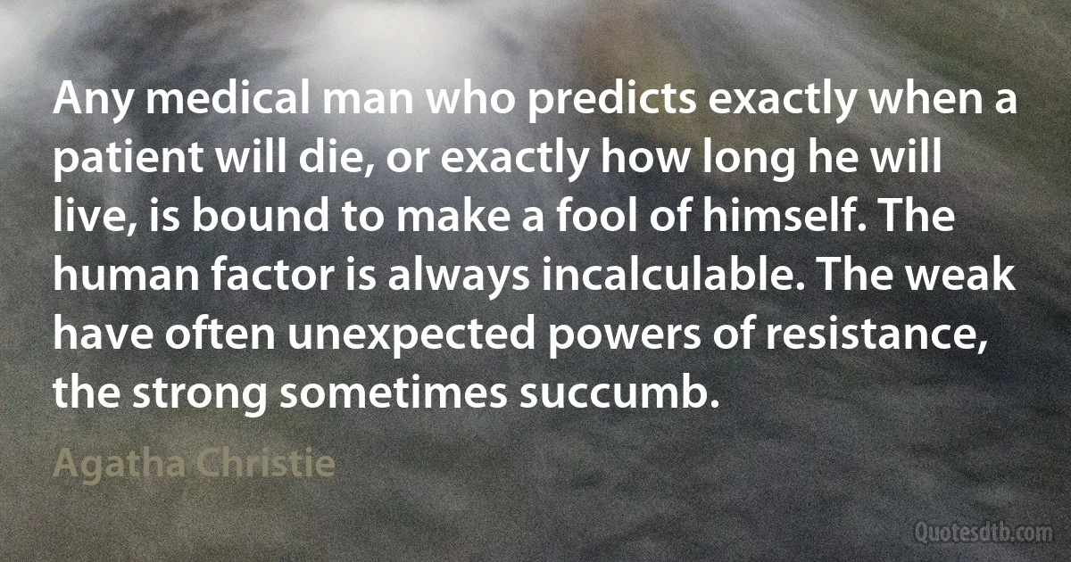 Any medical man who predicts exactly when a patient will die, or exactly how long he will live, is bound to make a fool of himself. The human factor is always incalculable. The weak have often unexpected powers of resistance, the strong sometimes succumb. (Agatha Christie)