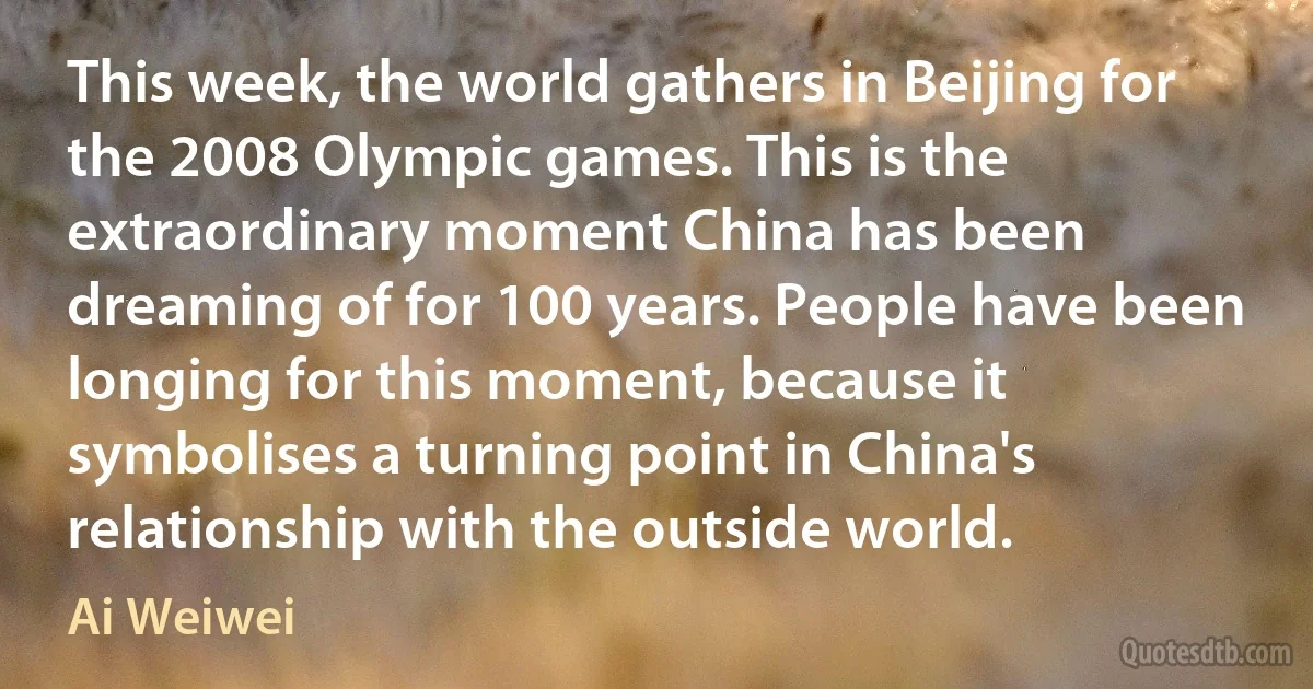 This week, the world gathers in Beijing for the 2008 Olympic games. This is the extraordinary moment China has been dreaming of for 100 years. People have been longing for this moment, because it symbolises a turning point in China's relationship with the outside world. (Ai Weiwei)