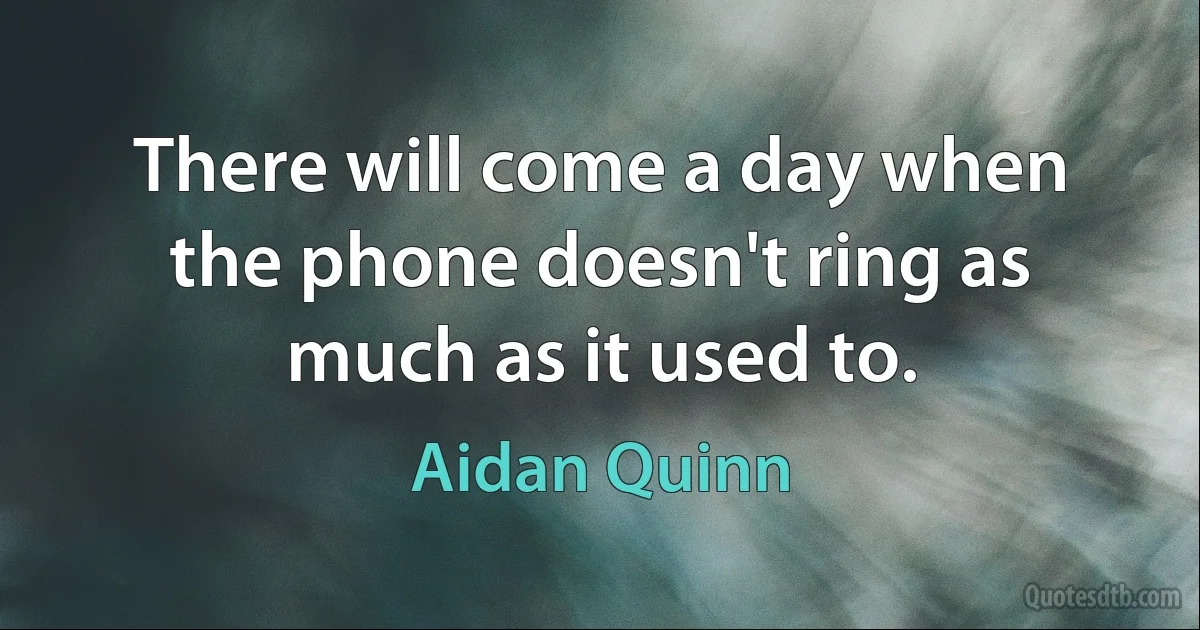 There will come a day when the phone doesn't ring as much as it used to. (Aidan Quinn)