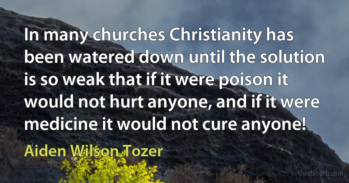 In many churches Christianity has been watered down until the solution is so weak that if it were poison it would not hurt anyone, and if it were medicine it would not cure anyone! (Aiden Wilson Tozer)