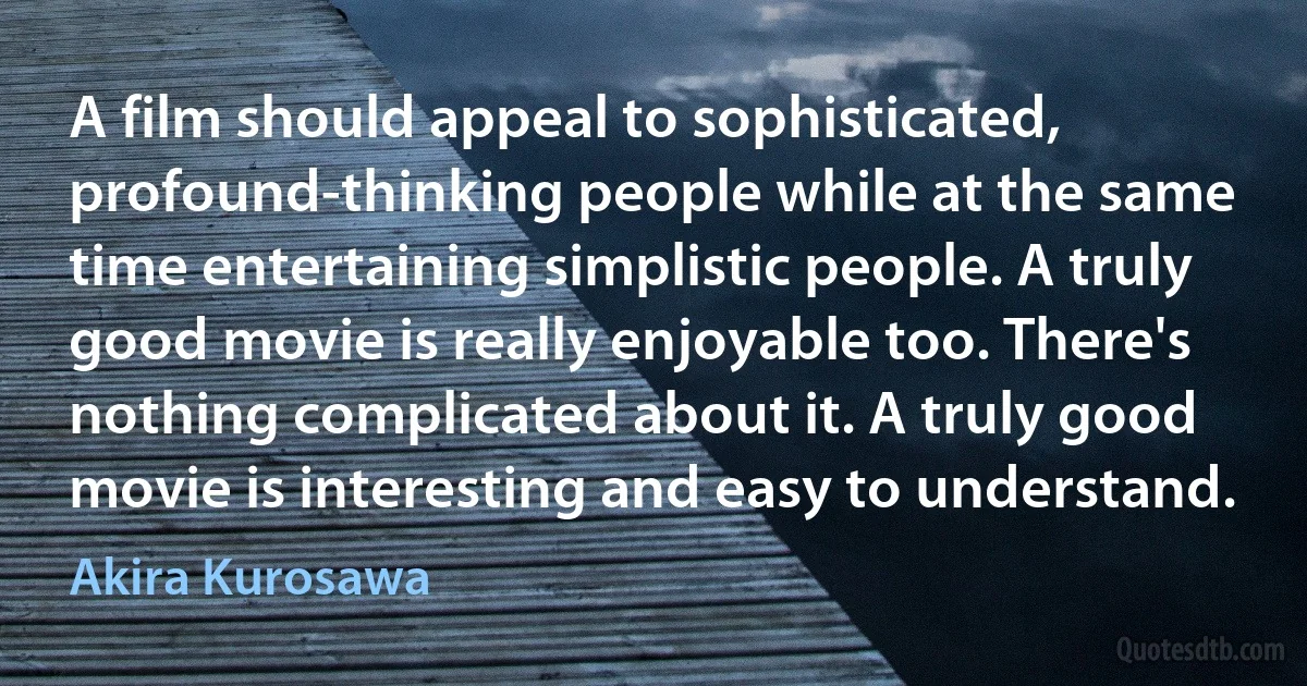 A film should appeal to sophisticated, profound-thinking people while at the same time entertaining simplistic people. A truly good movie is really enjoyable too. There's nothing complicated about it. A truly good movie is interesting and easy to understand. (Akira Kurosawa)