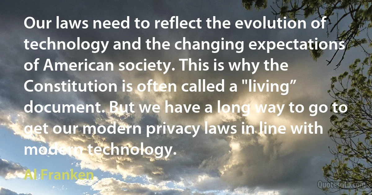 Our laws need to reflect the evolution of technology and the changing expectations of American society. This is why the Constitution is often called a "living” document. But we have a long way to go to get our modern privacy laws in line with modern technology. (Al Franken)