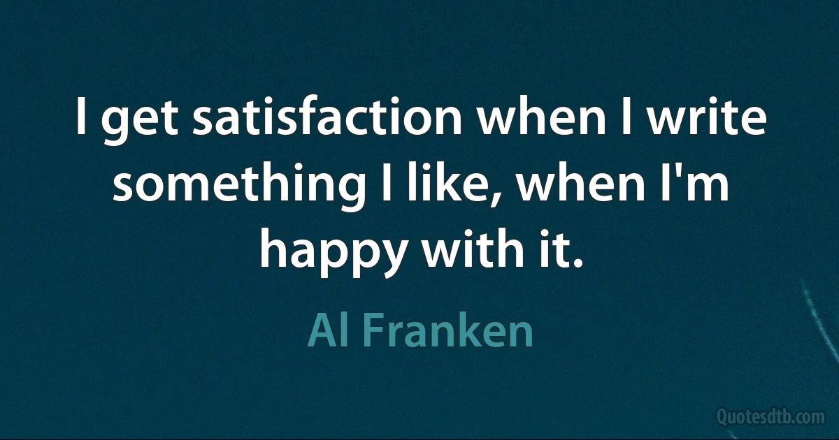 I get satisfaction when I write something I like, when I'm happy with it. (Al Franken)