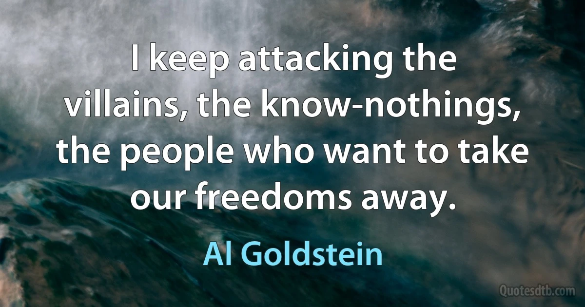 I keep attacking the villains, the know-nothings, the people who want to take our freedoms away. (Al Goldstein)