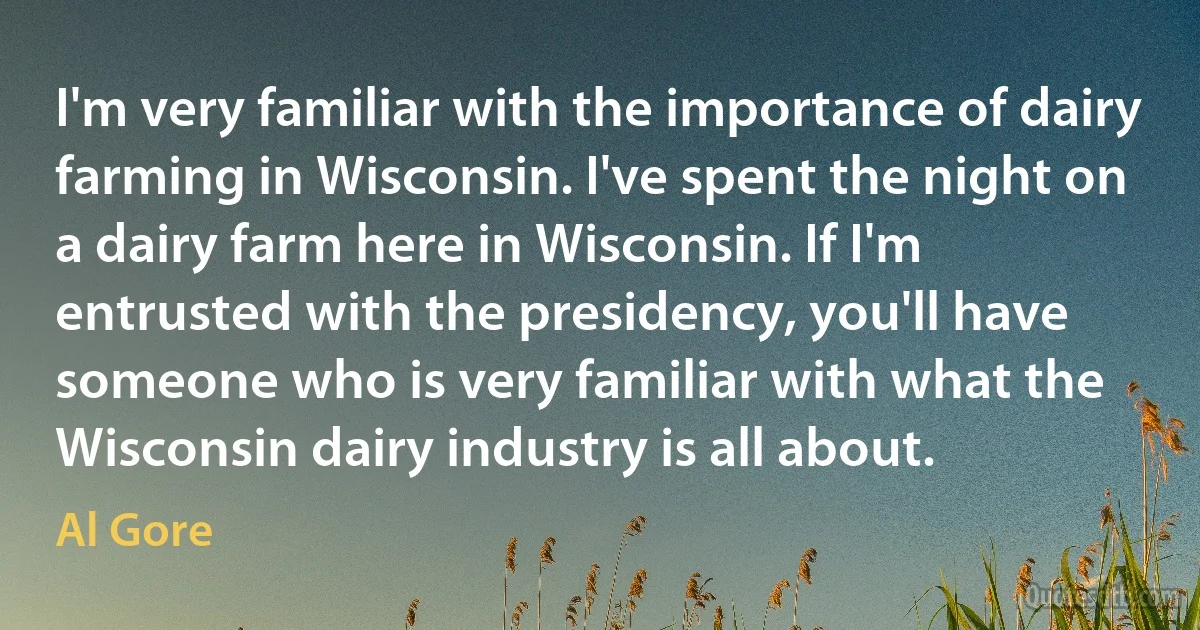 I'm very familiar with the importance of dairy farming in Wisconsin. I've spent the night on a dairy farm here in Wisconsin. If I'm entrusted with the presidency, you'll have someone who is very familiar with what the Wisconsin dairy industry is all about. (Al Gore)