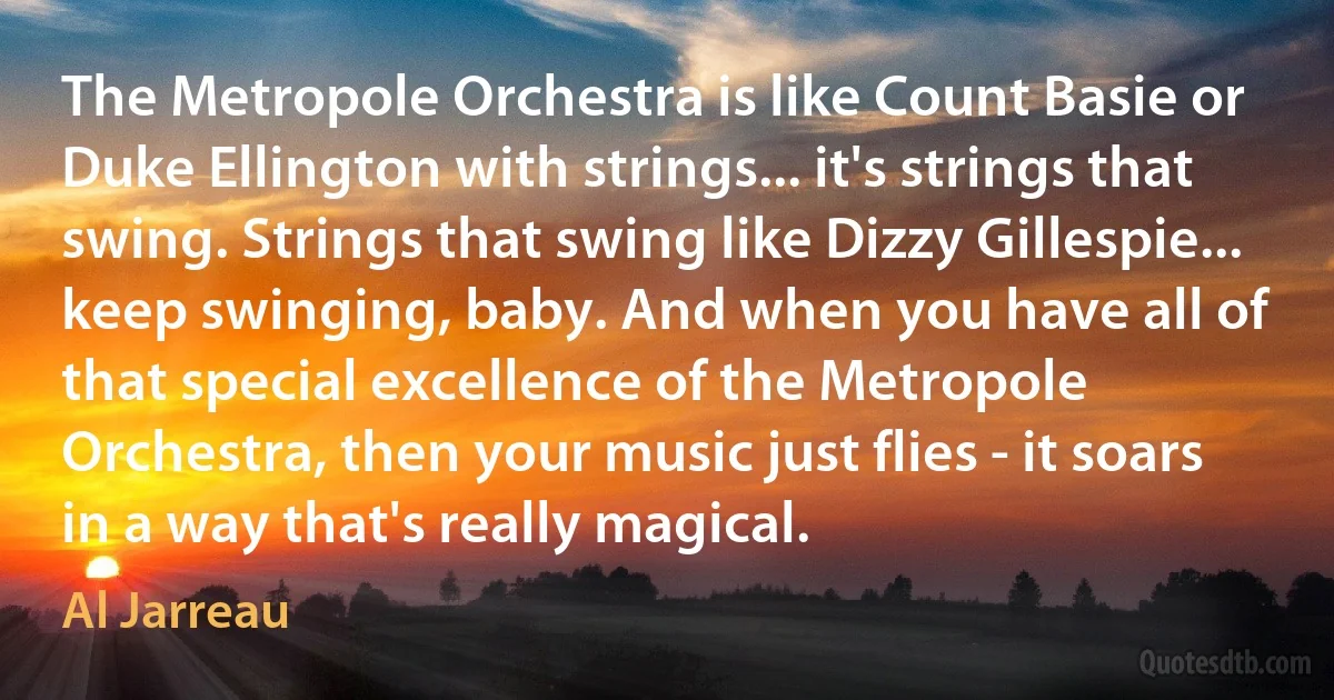 The Metropole Orchestra is like Count Basie or Duke Ellington with strings... it's strings that swing. Strings that swing like Dizzy Gillespie... keep swinging, baby. And when you have all of that special excellence of the Metropole Orchestra, then your music just flies - it soars in a way that's really magical. (Al Jarreau)