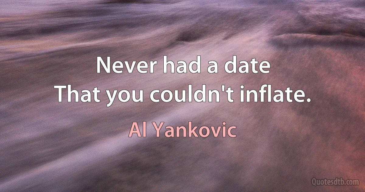 Never had a date
That you couldn't inflate. (Al Yankovic)