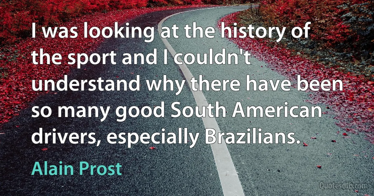 I was looking at the history of the sport and I couldn't understand why there have been so many good South American drivers, especially Brazilians. (Alain Prost)