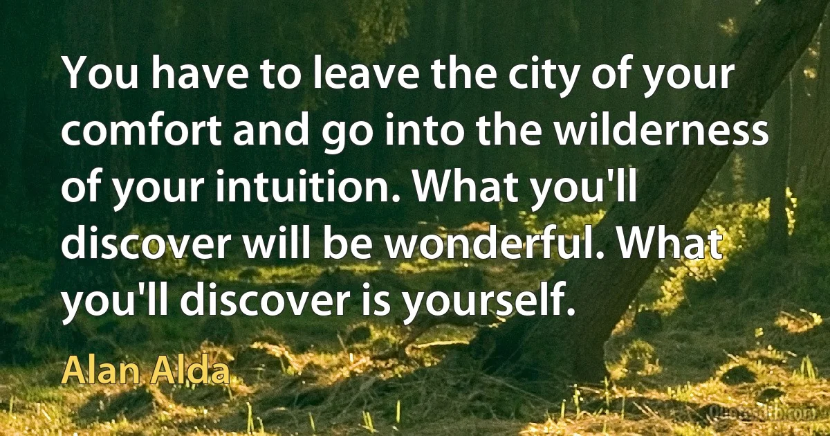 You have to leave the city of your comfort and go into the wilderness of your intuition. What you'll discover will be wonderful. What you'll discover is yourself. (Alan Alda)