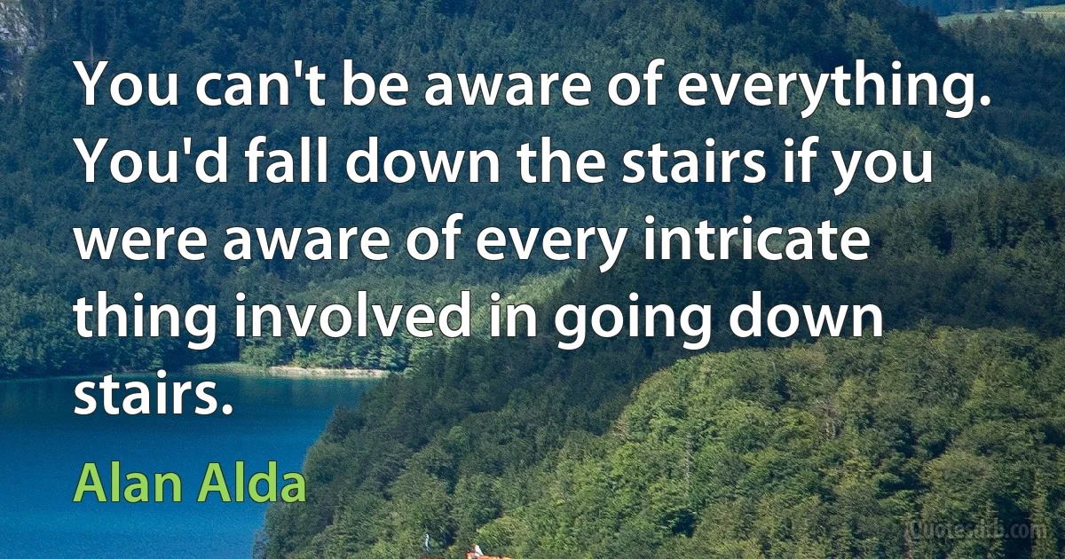 You can't be aware of everything. You'd fall down the stairs if you were aware of every intricate thing involved in going down stairs. (Alan Alda)