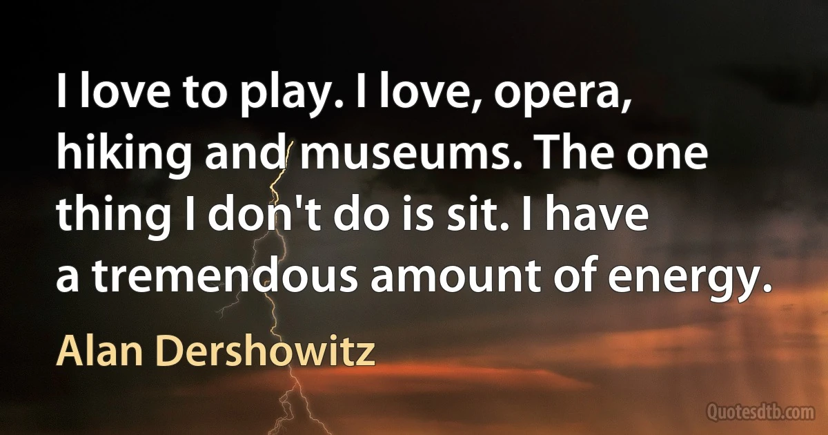 I love to play. I love, opera, hiking and museums. The one thing I don't do is sit. I have a tremendous amount of energy. (Alan Dershowitz)