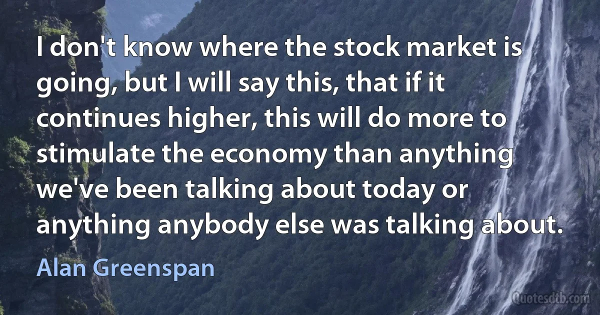 I don't know where the stock market is going, but I will say this, that if it continues higher, this will do more to stimulate the economy than anything we've been talking about today or anything anybody else was talking about. (Alan Greenspan)