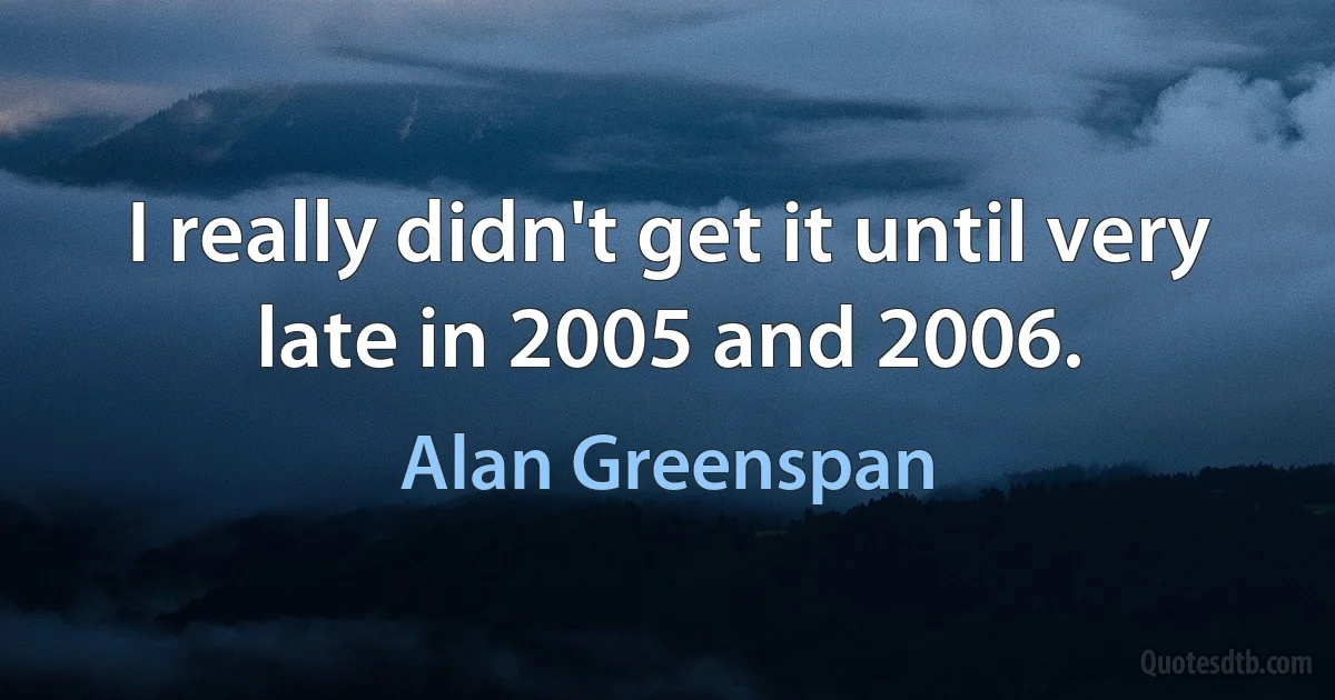 I really didn't get it until very late in 2005 and 2006. (Alan Greenspan)