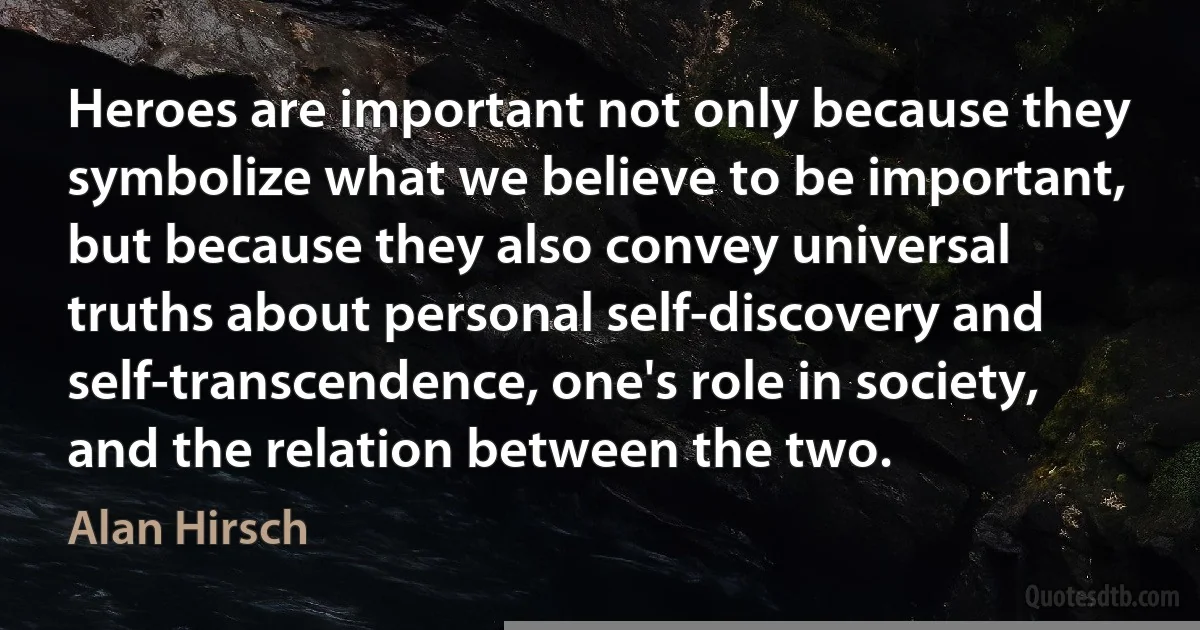 Heroes are important not only because they symbolize what we believe to be important, but because they also convey universal truths about personal self-discovery and self-transcendence, one's role in society, and the relation between the two. (Alan Hirsch)