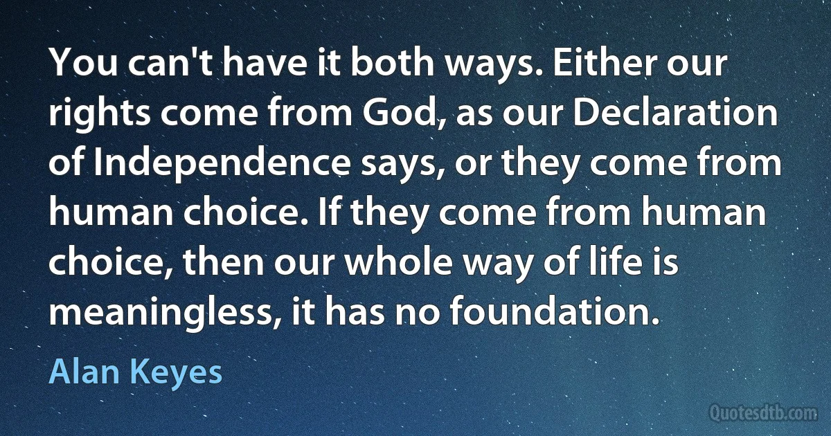 You can't have it both ways. Either our rights come from God, as our Declaration of Independence says, or they come from human choice. If they come from human choice, then our whole way of life is meaningless, it has no foundation. (Alan Keyes)