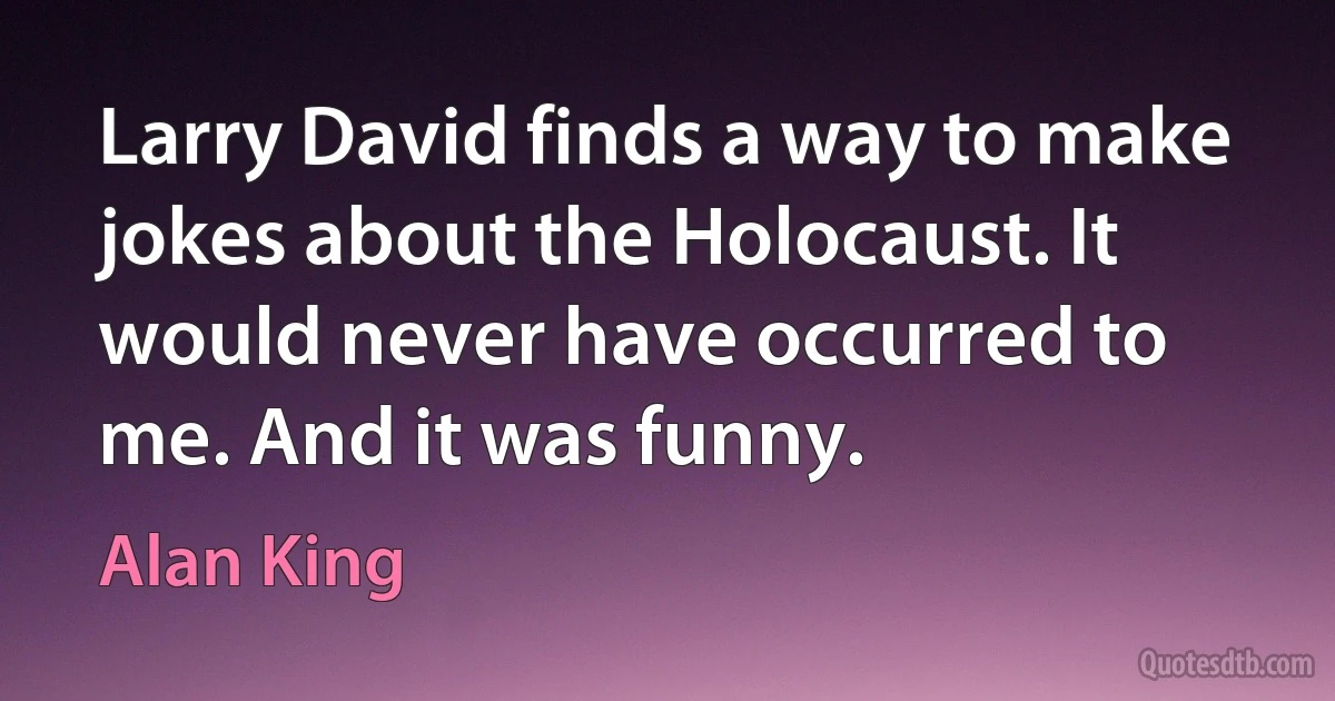 Larry David finds a way to make jokes about the Holocaust. It would never have occurred to me. And it was funny. (Alan King)