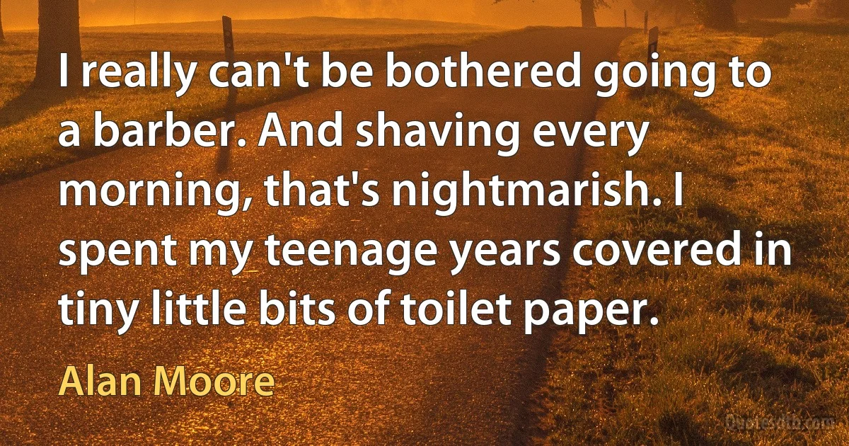 I really can't be bothered going to a barber. And shaving every morning, that's nightmarish. I spent my teenage years covered in tiny little bits of toilet paper. (Alan Moore)