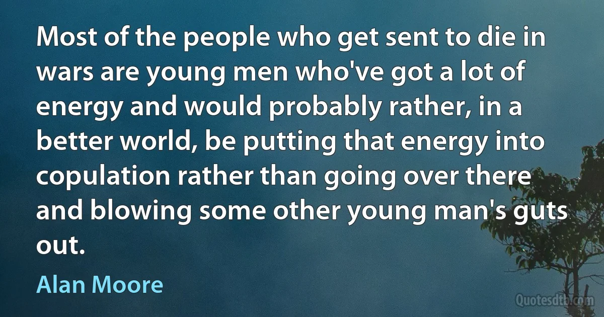 Most of the people who get sent to die in wars are young men who've got a lot of energy and would probably rather, in a better world, be putting that energy into copulation rather than going over there and blowing some other young man's guts out. (Alan Moore)