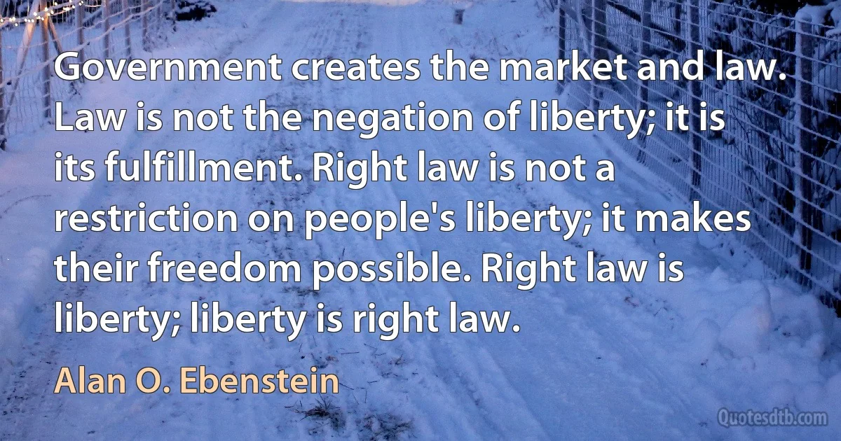 Government creates the market and law. Law is not the negation of liberty; it is its fulfillment. Right law is not a restriction on people's liberty; it makes their freedom possible. Right law is liberty; liberty is right law. (Alan O. Ebenstein)