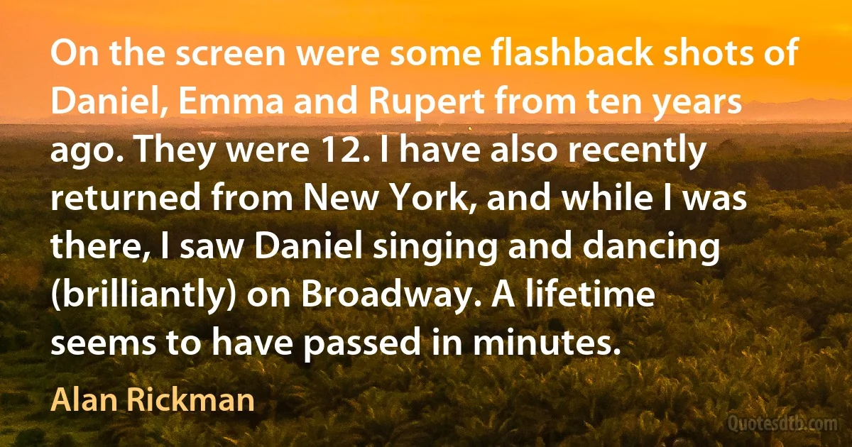 On the screen were some flashback shots of Daniel, Emma and Rupert from ten years ago. They were 12. I have also recently returned from New York, and while I was there, I saw Daniel singing and dancing (brilliantly) on Broadway. A lifetime seems to have passed in minutes. (Alan Rickman)