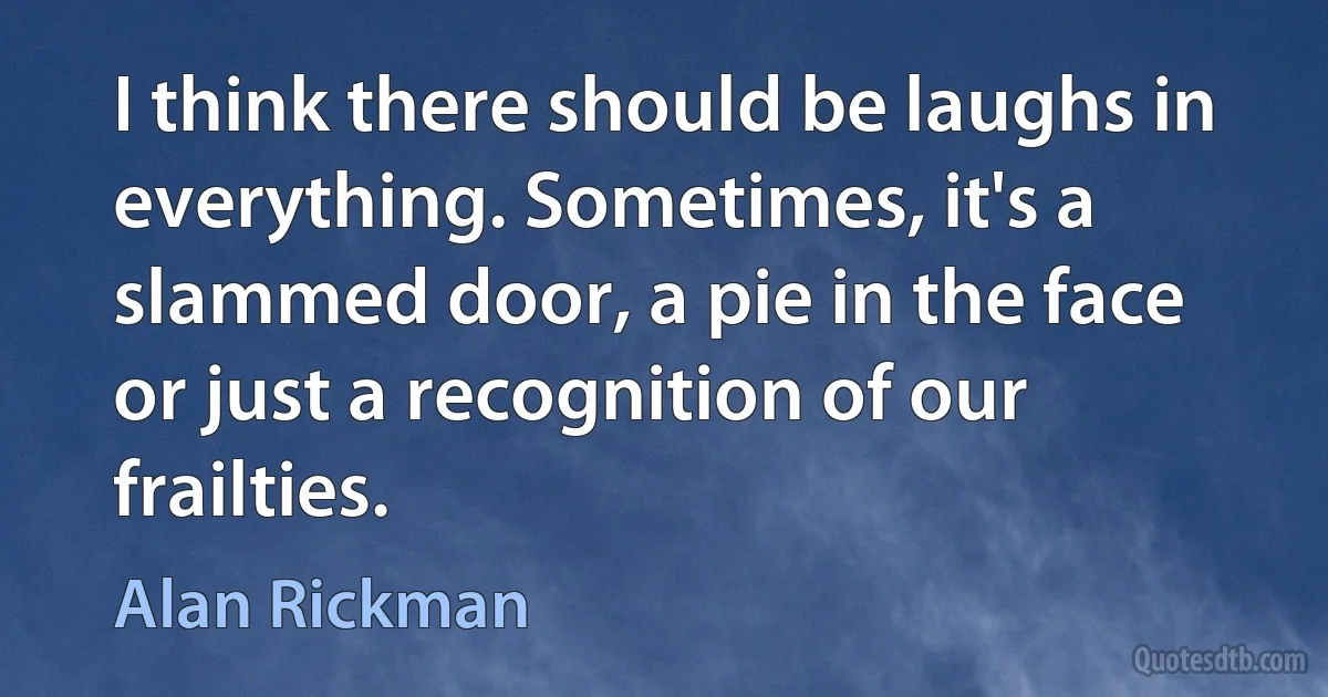 I think there should be laughs in everything. Sometimes, it's a slammed door, a pie in the face or just a recognition of our frailties. (Alan Rickman)