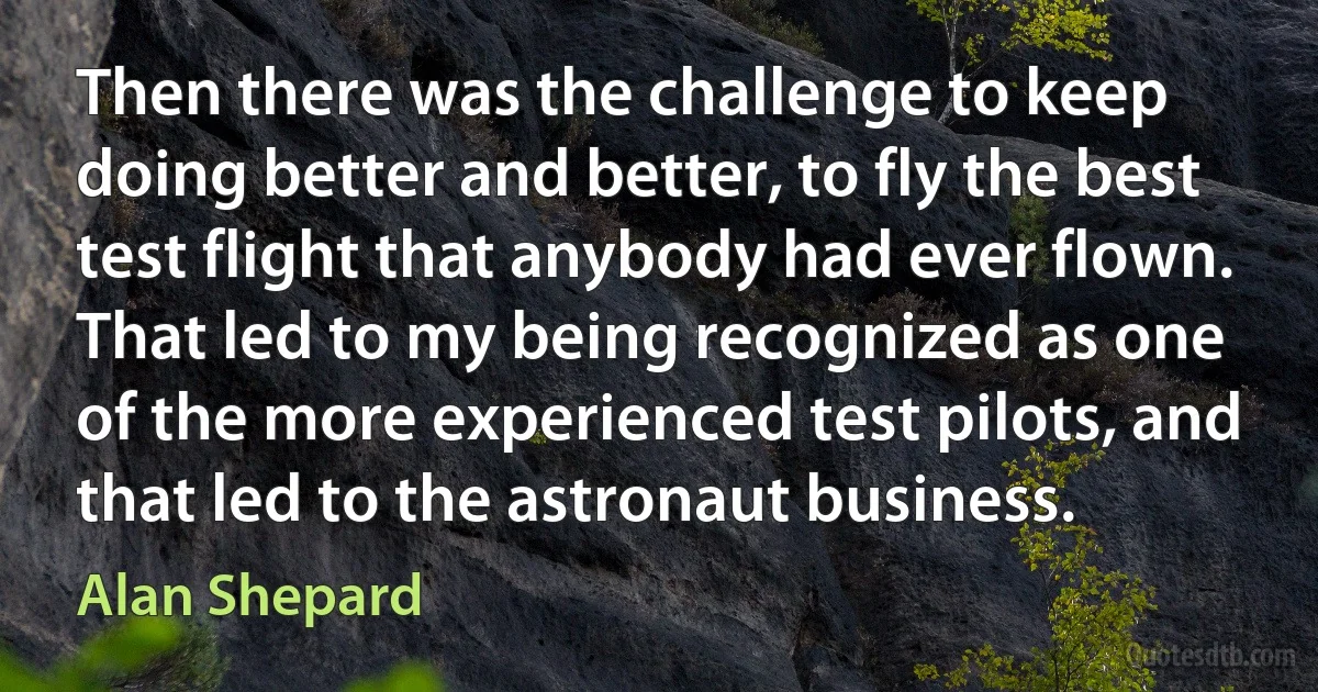 Then there was the challenge to keep doing better and better, to fly the best test flight that anybody had ever flown. That led to my being recognized as one of the more experienced test pilots, and that led to the astronaut business. (Alan Shepard)