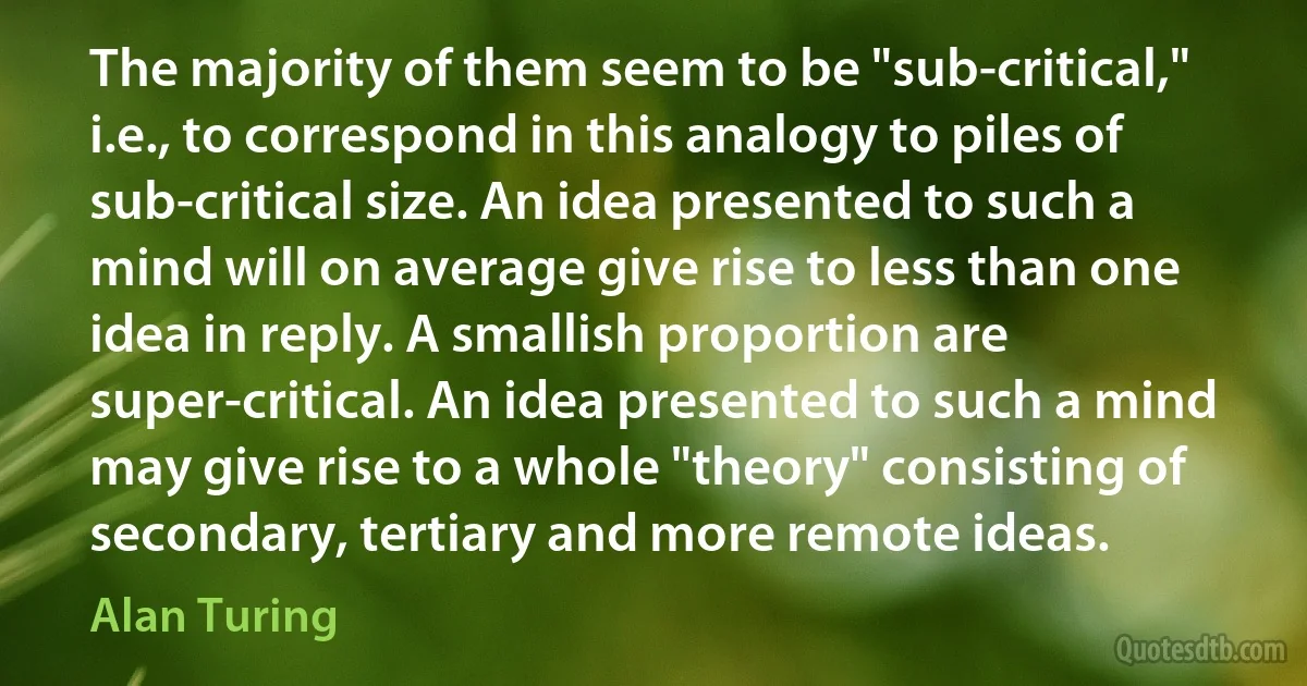 The majority of them seem to be "sub-critical," i.e., to correspond in this analogy to piles of sub-critical size. An idea presented to such a mind will on average give rise to less than one idea in reply. A smallish proportion are super-critical. An idea presented to such a mind may give rise to a whole "theory" consisting of secondary, tertiary and more remote ideas. (Alan Turing)