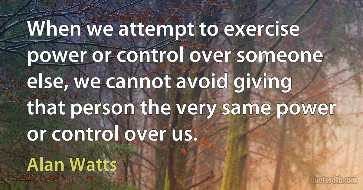 When we attempt to exercise power or control over someone else, we cannot avoid giving that person the very same power or control over us. (Alan Watts)