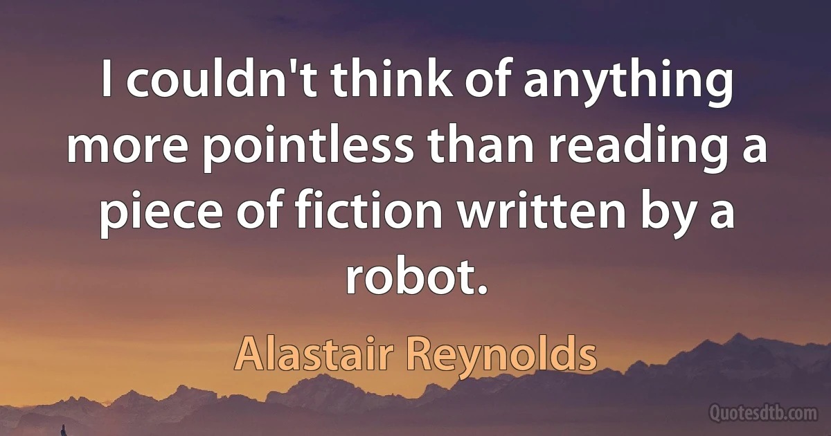 I couldn't think of anything more pointless than reading a piece of fiction written by a robot. (Alastair Reynolds)