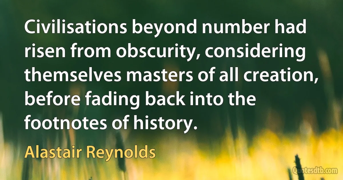 Civilisations beyond number had risen from obscurity, considering themselves masters of all creation, before fading back into the footnotes of history. (Alastair Reynolds)