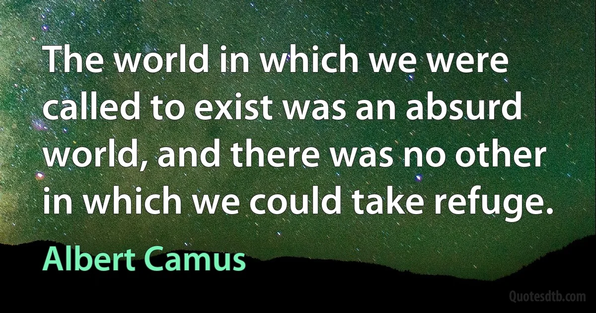 The world in which we were called to exist was an absurd world, and there was no other in which we could take refuge. (Albert Camus)