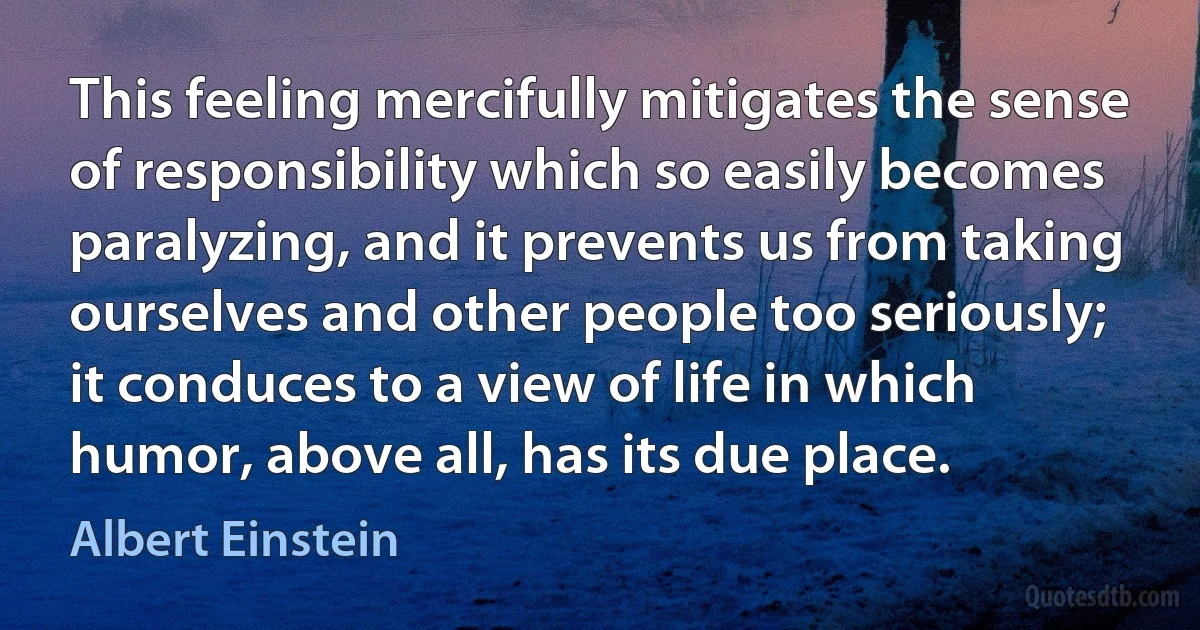 This feeling mercifully mitigates the sense of responsibility which so easily becomes paralyzing, and it prevents us from taking ourselves and other people too seriously; it conduces to a view of life in which humor, above all, has its due place. (Albert Einstein)