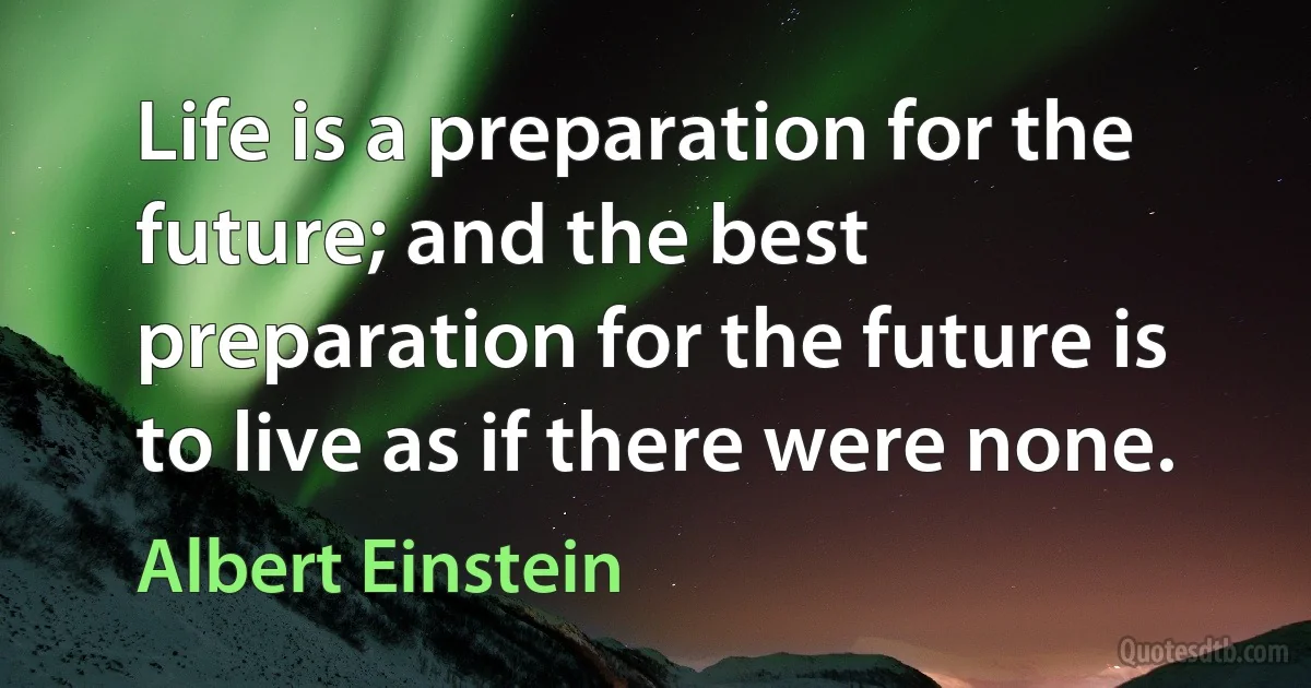 Life is a preparation for the future; and the best preparation for the future is to live as if there were none. (Albert Einstein)