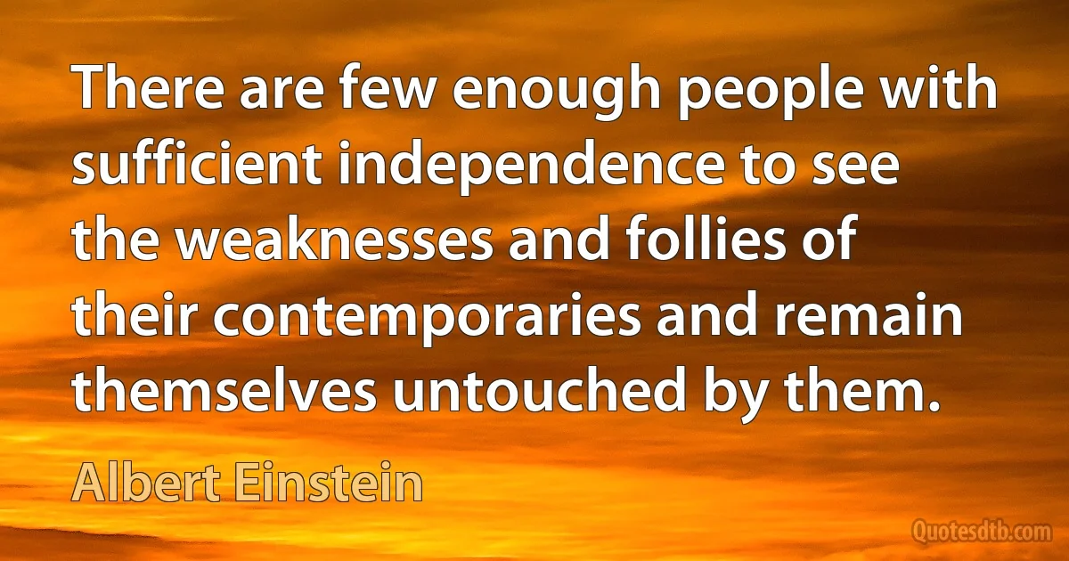 There are few enough people with sufficient independence to see the weaknesses and follies of their contemporaries and remain themselves untouched by them. (Albert Einstein)