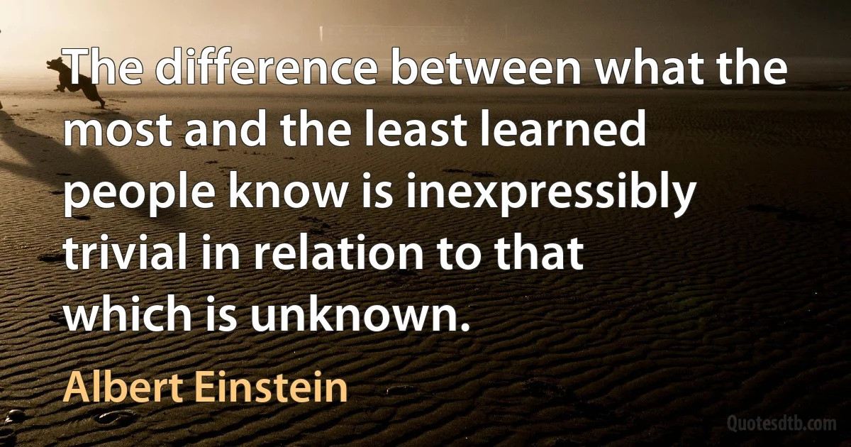 The difference between what the most and the least learned people know is inexpressibly trivial in relation to that which is unknown. (Albert Einstein)