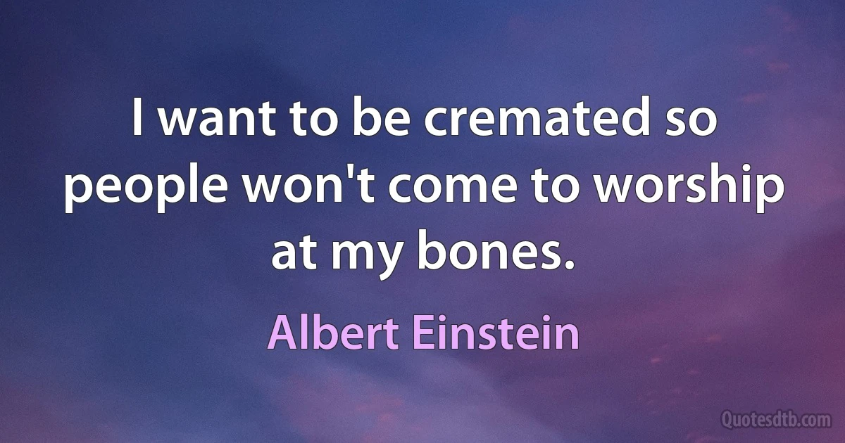 I want to be cremated so people won't come to worship at my bones. (Albert Einstein)