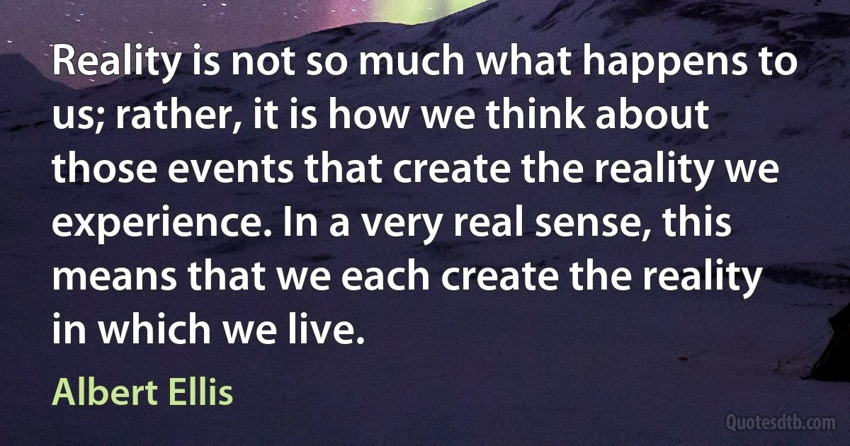 Reality is not so much what happens to us; rather, it is how we think about those events that create the reality we experience. In a very real sense, this means that we each create the reality in which we live. (Albert Ellis)